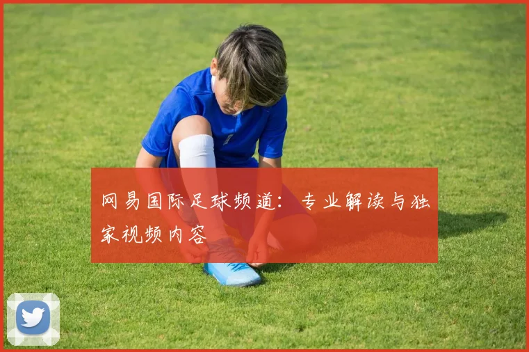 网易国际足球频道:专业解读与独家视频内容