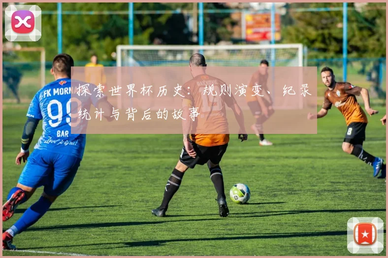 探索世界杯历史:规则演变、纪录统计与背后的故事