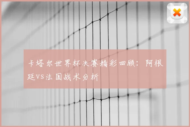 卡塔尔世界杯决赛精彩回顾:阿根廷vs法国战术分析