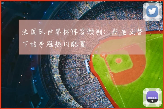 法国队世界杯阵容预测:新老交替下的夺冠热门配置