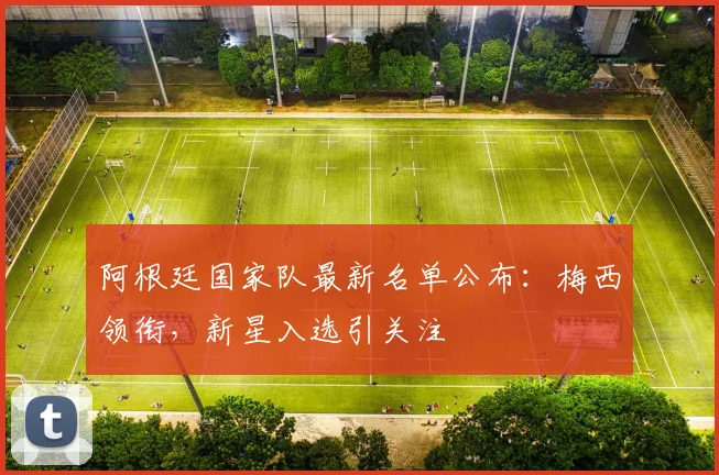 阿根廷国家队最新名单公布：梅西领衔，新星入选引关注