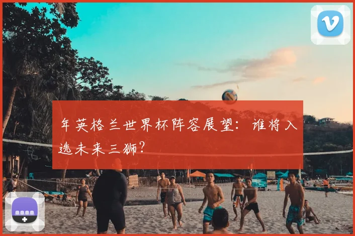 年英格兰世界杯阵容展望：谁将入选未来三狮？