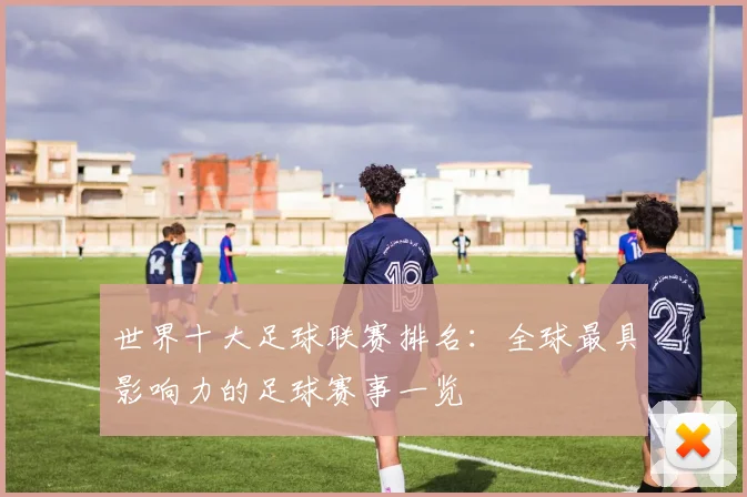 世界十大足球联赛排名：全球最具影响力的足球赛事一览