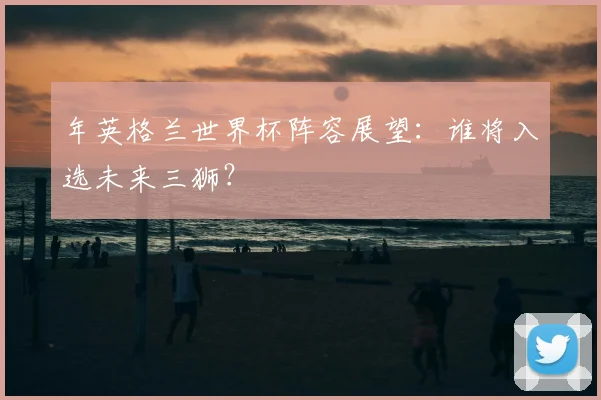 年英格兰世界杯阵容展望:谁将入选未来三狮?